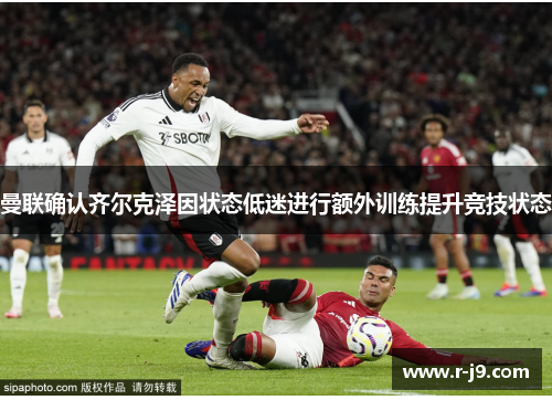 曼联确认齐尔克泽因状态低迷进行额外训练提升竞技状态